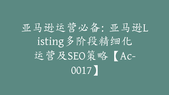 亚马逊运营必备:亚马逊Listing多阶段精细化运营及SEO策略【Ac-0017】