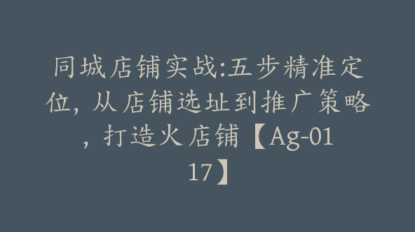 同城店铺实战:五步精准定位,从店铺选址到推广策略,打造火店铺【Ag-0117】