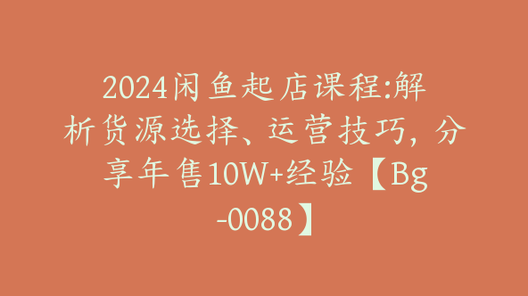 2024闲鱼起店课程:解析货源选择、运营技巧，分享年售10W+经验【Bg-0088】