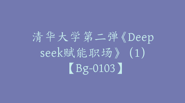 清华大学第二弹《Deepseek赋能职场》（1）【Bg-0103】