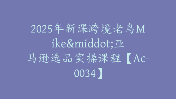 2025年新课跨境老鸟Mike·亚马逊选品实操课程【Ac-0034】