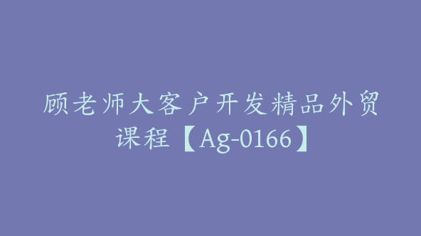 顾老师大客户开发精品外贸课程【Ag-0166】