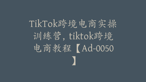 TikTok跨境电商实操训练营，tiktok跨境电商教程【Ad-0050】