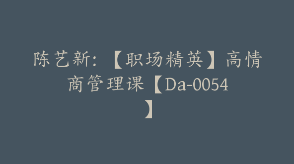 陈艺新：【职场精英】高情商管理课【Da-0054】