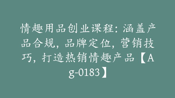 情趣用品创业课程：涵盖产品合规，品牌定位，营销技巧，打造热销情趣产品【Ag-0183】