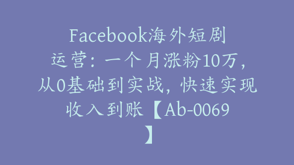 Facebook海外短剧运营：一个月涨粉10万，从0基础到实战，快速实现收入到账【Ab-0069】