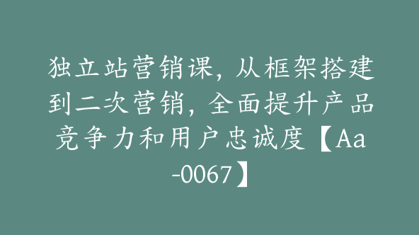 独立站营销课，从框架搭建到二次营销，全面提升产品竞争力和用户忠诚度【Aa-0067】