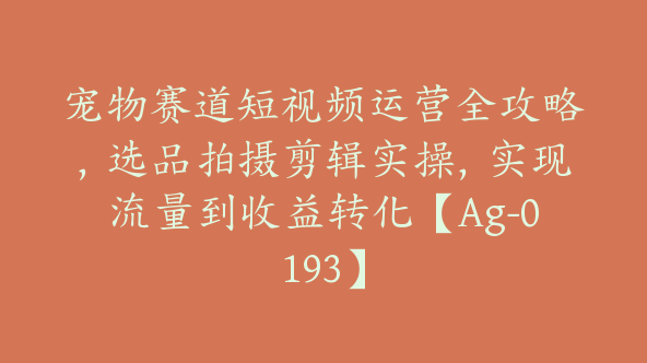 宠物赛道短视频运营全攻略，选品拍摄剪辑实操，实现流量到收益转化【Ag-0193】