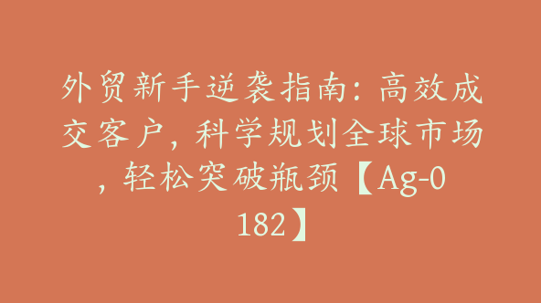 外贸新手逆袭指南：高效成交客户，科学规划全球市场，轻松突破瓶颈【Ag-0182】