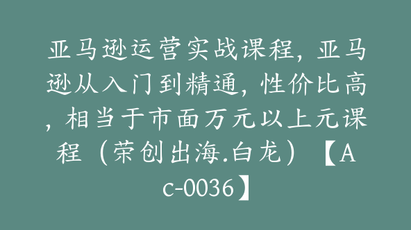 亚马逊运营实战课程，亚马逊从入门到精通，性价比高，相当于市面万元以上元课程（荣创出海.白龙）【Ac-0036】