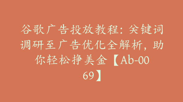 谷歌广告投放教程：关键词调研至广告优化全解析，助你轻松挣美金【Ab-0069】