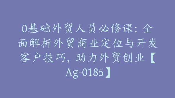 0基础外贸人员必修课：全面解析外贸商业定位与开发客户技巧，助力外贸创业【Ag-0185】