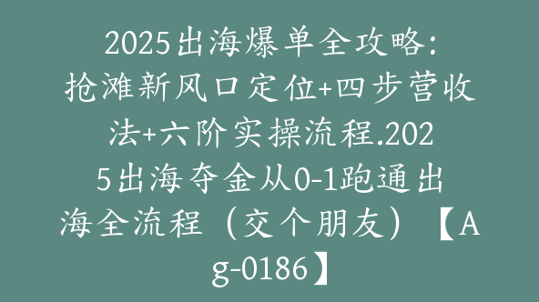 2025出海爆单全攻略：抢滩新风口定位+四步营收法+六阶实操流程.2025出海夺金从0-1跑通出海全流程（交个朋友）【Ag-0186】