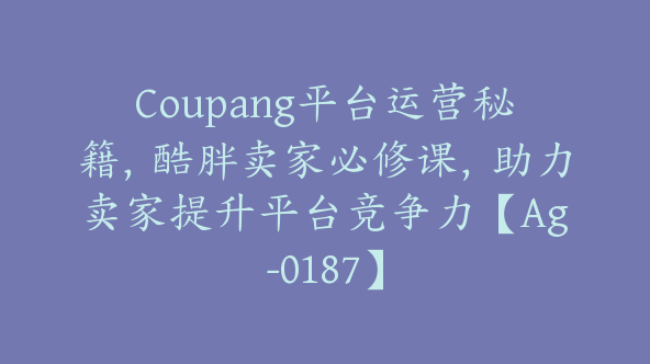 Coupang平台运营秘籍，酷胖卖家必修课，助力卖家提升平台竞争力【Ag-0187】