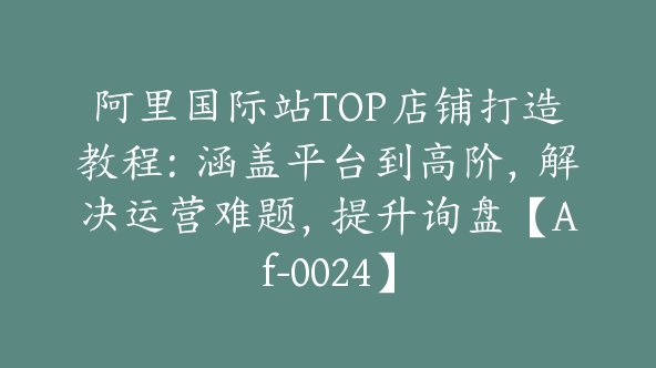 阿里国际站TOP店铺打造教程：涵盖平台到高阶，解决运营难题，提升询盘【Af-0024】