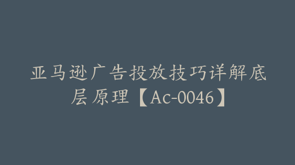 亚马逊广告投放技巧详解底层原理【Ac-0046】