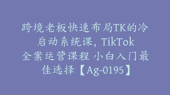 跨境老板快速布局TK的冷启动系统课，TikTok全案运营课程 小白入门最佳选择【Ag-0195】