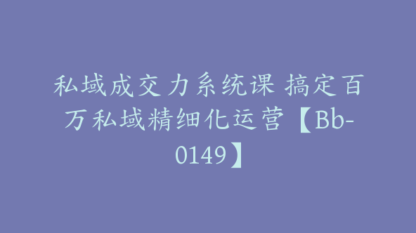 私域成交力系统课 搞定百万私域精细化运营【Bb-0149】