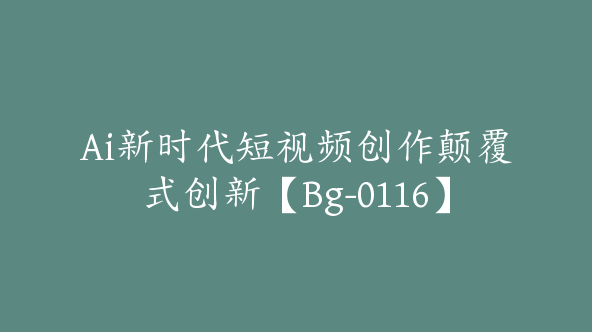 Ai新时代短视频创作颠覆式创新【Bg-0116】