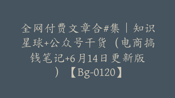 全网付费文章合#集｜知识星球+公众号干货（电商搞钱笔记+6月14日更新版）【Bg-0120】