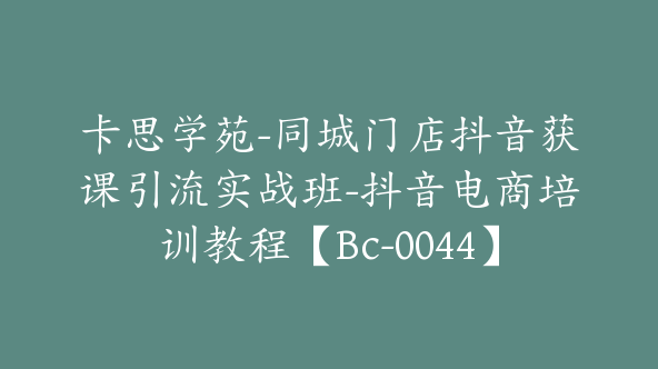 卡思学苑-同城门店抖音获课引流实战班-抖音电商培训教程【Bc-0044】