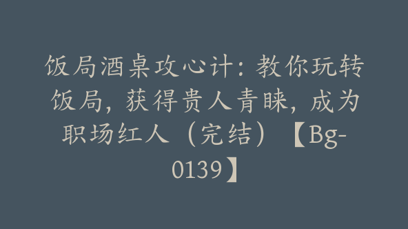 饭局酒桌攻心计:教你玩转饭局,获得贵人青睐,成为职场红人(完结)【Bg-0139】