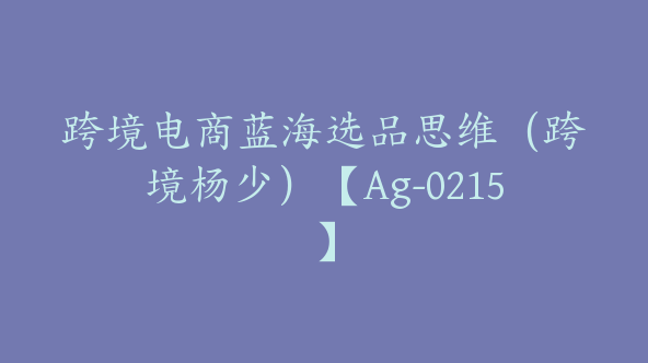 跨境电商蓝海选品思维（跨境杨少）【Ag-0215】