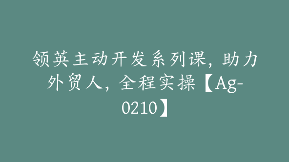 领英主动开发系列课，助力外贸人，全程实操【Ag-0210】