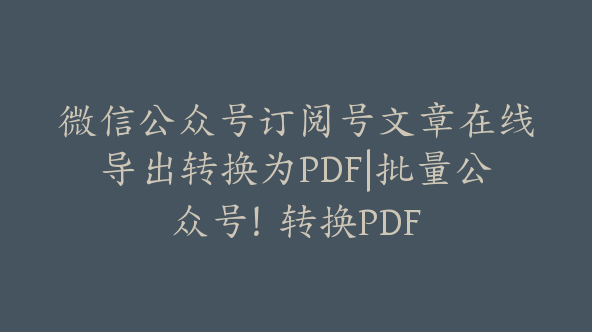 微信公众号订阅号文章在线导出转换为PDF|批量公众号！转换PDF