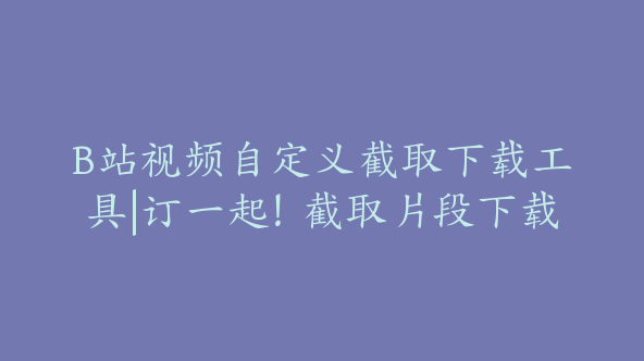 B站视频自定义截取下载工具|订一起！截取片段下载