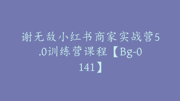谢无敌小红书商家实战营5.0训练营课程【Bg-0141】