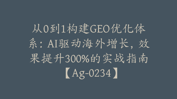 从0到1构建GEO优化体系：AI驱动海外增长，效果提升300%的实战指南【Ag-0234】