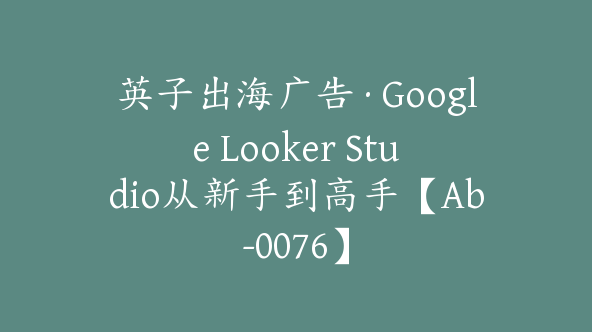 英子出海广告·Google Looker Studio从新手到高手【Ab-0076】
