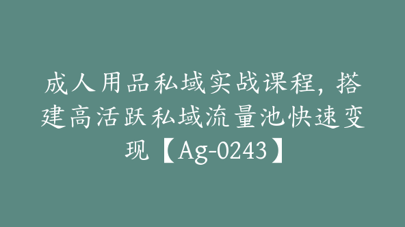 成人用品私域实战课程，搭建高活跃私域流量池快速变现【Ag-0243】