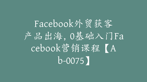 Facebook外贸获客产品出海，0基础入门Facebook营销课程【Ab-0075】