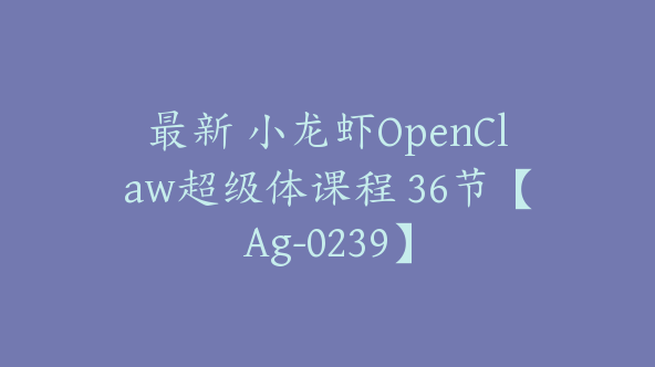 最新 小龙虾OpenClaw超级体课程 36节【Ag-0239】