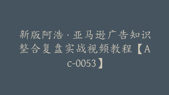新版阿浩·亚马逊广告知识整合复盘实战视频教程【Ac-0053】