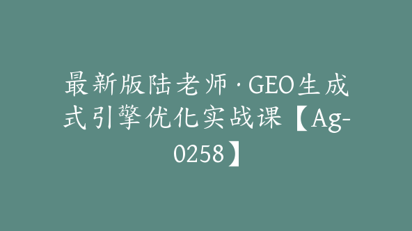 最新版陆老师·GEO生成式引擎优化实战课【Ag-0258】