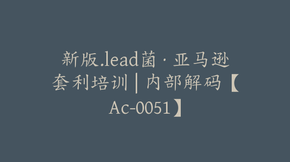 新版.lead菌·亚马逊套利培训 | 内部解码【Ac-0051】