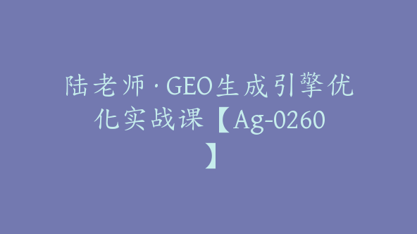 陆老师·GEO生成引擎优化实战课【Ag-0260】