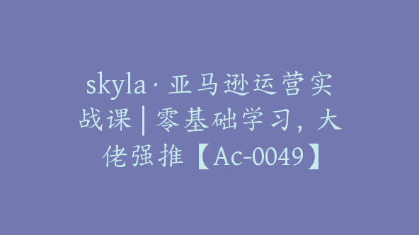 skyla·亚马逊运营实战课 | 零基础学习，大佬强推【Ac-0049】
