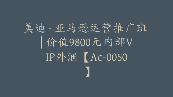美迪·亚马逊运营推广班 | 价值9800元内部VIP外泄【Ac-0050】