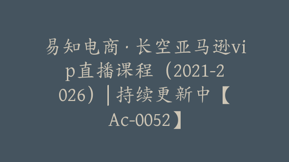 易知电商·长空亚马逊vip直播课程（2021-2026）| 持续更新中【Ac-0052】